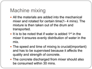 Machine mixing
 All the materials are added into the mechanical

mixer and rotated for certain time(1- 4 mins). The
mixture is then taken out of the drum and
transported.
 It is to be noted that if water is added 1st in the
mixer it ensures evenly distribution of water in the
mix.
 The speed and time of mixing is crucial(important)
and has to be supervised because it affects the
quality and strength of concrete.
 The concrete discharged from mixer should also
be consumed within 30 mins.

 