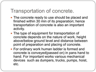 Transportation of concrete.
 The concrete ready to use should be placed and

finished within 30 min of its preparation; hence
transportation of concrete is also an important
activity.
 The type of equipment for transportation of
concrete depends on the nature of work, height
above/below ground level and distance between
point of preparation and placing of concrete.
 For ordinary work human ladder is formed and
concrete is conveyed(passed on) in pans hand to
hand. For important works various mechanical
devices such as dumpers, trucks, pumps, hoist,
etc.

 