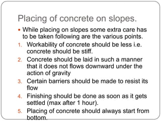 Placing of concrete on slopes.
 While placing on slopes some extra care has

to be taken following are the various points.
1. Workability of concrete should be less i.e.
concrete should be stiff.
2. Concrete should be laid in such a manner
that it does not flows downward under the
action of gravity
3. Certain barriers should be made to resist its
flow
4. Finishing should be done as soon as it gets
settled (max after 1 hour).
5. Placing of concrete should always start from
bottom.

 