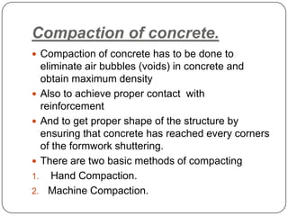 Compaction of concrete.
 Compaction of concrete has to be done to

eliminate air bubbles (voids) in concrete and
obtain maximum density
 Also to achieve proper contact with
reinforcement
 And to get proper shape of the structure by
ensuring that concrete has reached every corners
of the formwork shuttering.
 There are two basic methods of compacting
1. Hand Compaction.
2. Machine Compaction.

 