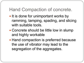 Hand Compaction of concrete.
 It is done for unimportant works by

ramming, tamping, spading, and slicing
with suitable tools.
 Concrete should be little low in slump
and highly workable
 Hand compaction is preferred because
the use of vibrator may lead to the
segregation of the aggregates.

 