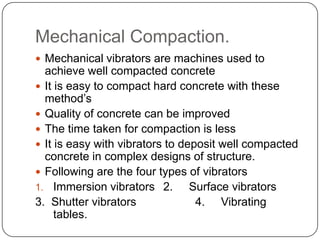 Mechanical Compaction.
 Mechanical vibrators are machines used to

achieve well compacted concrete
 It is easy to compact hard concrete with these
method’s
 Quality of concrete can be improved
 The time taken for compaction is less
 It is easy with vibrators to deposit well compacted
concrete in complex designs of structure.
 Following are the four types of vibrators
1. Immersion vibrators 2.
Surface vibrators
3. Shutter vibrators
4. Vibrating
tables.

 