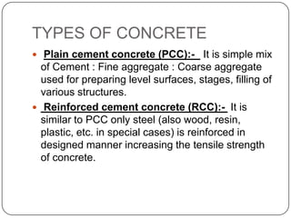TYPES OF CONCRETE
 Plain cement concrete (PCC):- It is simple mix

of Cement : Fine aggregate : Coarse aggregate
used for preparing level surfaces, stages, filling of
various structures.
 Reinforced cement concrete (RCC):- It is
similar to PCC only steel (also wood, resin,
plastic, etc. in special cases) is reinforced in
designed manner increasing the tensile strength
of concrete.

 