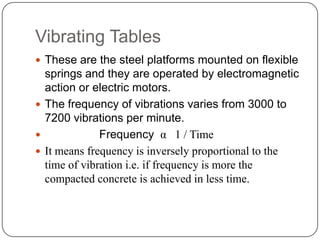 Vibrating Tables
 These are the steel platforms mounted on flexible

springs and they are operated by electromagnetic
action or electric motors.
 The frequency of vibrations varies from 3000 to
7200 vibrations per minute.

Frequency α 1 / Time
 It means frequency is inversely proportional to the
time of vibration i.e. if frequency is more the
compacted concrete is achieved in less time.

 