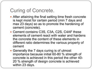 Curing of Concrete.
 After attaining the final setting time fresh concrete

is kept moist for certain period (min 7 days and
max 23 days) so as to promote the hardening of
cement (concrete).
 Cement contains C3S, C3A, C2S, C4AF these
elements of cement react with water and hardens
the concrete the content of these elements in
different ratio determines the various property of
cement
 Generally the 7 days curing is of utmost
importance because initial 60-80 % strength of
concrete is achieved in this period the other 4020 % strength of design concrete is achieved
within 23 days.

 