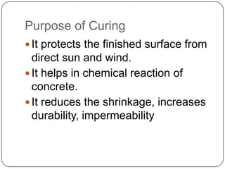 Purpose of Curing
 It protects the finished surface from

direct sun and wind.
 It helps in chemical reaction of
concrete.
 It reduces the shrinkage, increases
durability, impermeability

 