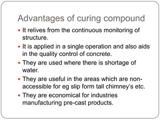Advantages of curing compound
 It relives from the continuous monitoring of






structure.
It is applied in a single operation and also aids
in the quality control of concrete.
They are used where there is shortage of
water.
They are useful in the areas which are nonaccessible for eg slip form tall chimney’s etc.
They are economical for industries
manufacturing pre-cast products.

 