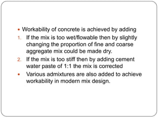  Workability of concrete is achieved by adding

If the mix is too wet/flowable then by slightly
changing the proportion of fine and coarse
aggregate mix could be made dry.
2. If the mix is too stiff then by adding cement
water paste of 1:1 the mix is corrected
 Various admixtures are also added to achieve
workability in modern mix design.
1.

 