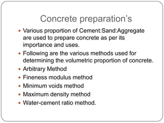 Concrete preparation’s
 Various proportion of Cement:Sand:Aggregate








are used to prepare concrete as per its
importance and uses.
Following are the various methods used for
determining the volumetric proportion of concrete.
Arbitrary Method
Fineness modulus method
Minimum voids method
Maximum density method
Water-cement ratio method.

 