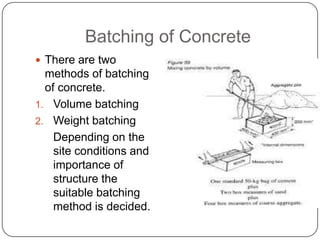 Batching of Concrete
 There are two

methods of batching
of concrete.
1. Volume batching
2. Weight batching
Depending on the
site conditions and
importance of
structure the
suitable batching
method is decided.

 