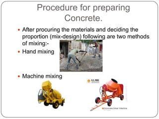 Procedure for preparing
Concrete.
 After procuring the materials and deciding the

proportion (mix-design) following are two methods
of mixing: Hand mixing

 Machine mixing

 
