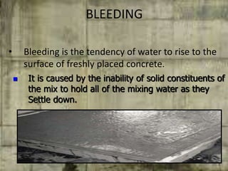 BLEEDING
• Bleeding is the tendency of water to rise to the
surface of freshly placed concrete.
 It is caused by the inability of solid constituents of
the mix to hold all of the mixing water as they
Settle down.
 