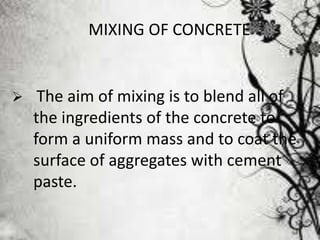 MIXING OF CONCRETE
 The aim of mixing is to blend all of
the ingredients of the concrete to
form a uniform mass and to coat the
surface of aggregates with cement
paste.
 