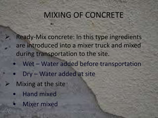 MIXING OF CONCRETE
 Ready-Mix concrete: In this type ingredients
are introduced into a mixer truck and mixed
during transportation to the site.
• Wet – Water added before transportation
• Dry – Water added at site
 Mixing at the site
• Hand mixed
• Mixer mixed
 