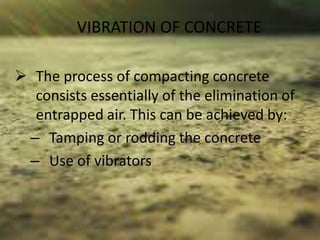 VIBRATION OF CONCRETE
 The process of compacting concrete
consists essentially of the elimination of
entrapped air. This can be achieved by:
– Tamping or rodding the concrete
– Use of vibrators
 