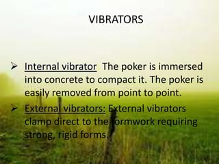 VIBRATORS
 Internal vibrator: The poker is immersed
into concrete to compact it. The poker is
easily removed from point to point.
 External vibrators: External vibrators
clamp direct to the formwork requiring
strong, rigid forms.
 
