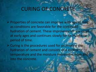 CURING OF CONCRETE
 Properties of concrete can improve with age as long
as conditions are favorable for the continued
hydration of cement. These improvements are rapid
at early ages and continues slowly for an indefinite
period of time.
 Curing is the procedures used for promoting the
hydration of cement and consists of a control of
temperature and the moisture movement from and
into the concrete.
 