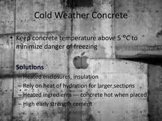 Cold Weather Concrete
• Keep concrete temperature above 5 °C to
minimize danger of freezing
Solutions
– Heated enclosures, insulation
– Rely on heat of hydration for larger sections
– Heated ingredients --- concrete hot when placed
– High early strength cement
 