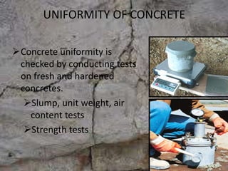 UNIFORMITY OF CONCRETE
Concrete uniformity is
checked by conducting tests
on fresh and hardened
concretes.
Slump, unit weight, air
content tests
Strength tests
 