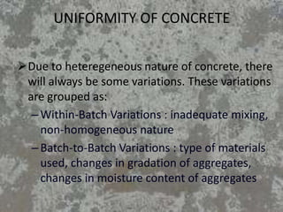 UNIFORMITY OF CONCRETE
Due to heteregeneous nature of concrete, there
will always be some variations. These variations
are grouped as:
–Within-Batch Variations : inadequate mixing,
non-homogeneous nature
–Batch-to-Batch Variations : type of materials
used, changes in gradation of aggregates,
changes in moisture content of aggregates
 