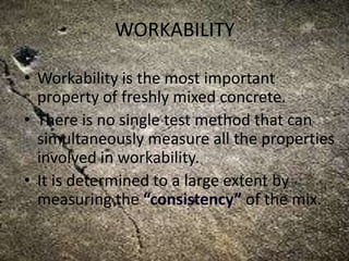 WORKABILITY
• Workability is the most important
property of freshly mixed concrete.
• There is no single test method that can
simultaneously measure all the properties
involved in workability.
• It is determined to a large extent by
measuring the “consistency” of the mix.
 