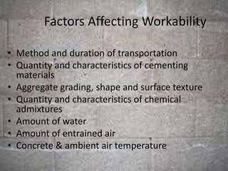 Factors Affecting Workability
• Method and duration of transportation
• Quantity and characteristics of cementing
materials
• Aggregate grading, shape and surface texture
• Quantity and characteristics of chemical
admixtures
• Amount of water
• Amount of entrained air
• Concrete & ambient air temperature
 