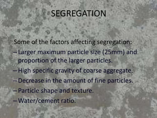 SEGREGATION
Some of the factors affecting segregation:
–Larger maximum particle size (25mm) and
proportion of the larger particles.
–High specific gravity of coarse aggregate.
–Decrease in the amount of fine particles.
–Particle shape and texture.
–Water/cement ratio.
 