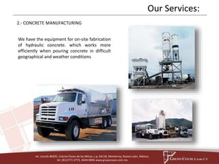 Our Services: 
2.- CONCRETE MANUFACTURING 
We have the equipment for on-site fabrication 
of hydraulic concrete. which works more 
efficiently when pouring concrete in difficult 
geographical and weather conditions 
Av. Lincoln #6205, Colonia Paseo de las Mitras, c.p. 64118, Monterrey, Nuevo León, México, 
tel. (81)1771-3773, 4444-9696 www.grupocoyse.com.mx 
 