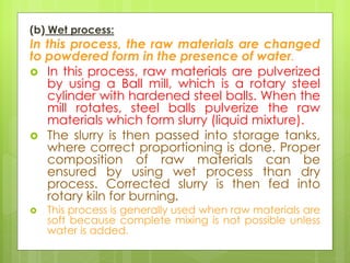 (b) Wet process:
In this process, the raw materials are changed
to powdered form in the presence of water.
 In this process, raw materials are pulverized
by using a Ball mill, which is a rotary steel
cylinder with hardened steel balls. When the
mill rotates, steel balls pulverize the raw
materials which form slurry (liquid mixture).
 The slurry is then passed into storage tanks,
where correct proportioning is done. Proper
composition of raw materials can be
ensured by using wet process than dry
process. Corrected slurry is then fed into
rotary kiln for burning.
 This process is generally used when raw materials are
soft because complete mixing is not possible unless
water is added.
 