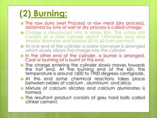 (2) Burning:
 The raw slurry (wet Process) or raw meal (dry process),
obtained by one of wet or dry process is called charge.
 Charge is introduced into a rotary Kiln. The rotary kiln
consists of a steel cylinder about 150meters long and
4meter diameter and rotates 30 to 60 turns per hour.
 At one end of the cylinder a screw conveyer is arranged
which slowly allows the charge into the cylinder.
 In the other end of the cylinder, a burner is arranged.
Coal or burning oil is burnt at this end.
 The charge entering the cylinder slowly moves towards
the hot end. At the burning end of the kiln, the
temperature is around 1600 to 1900 degrees centigrade.
 At this end some chemical reactions takes place
between oxides of calcium , aluminium and silica.
 Mixture of calcium silicates and calcium aluminates is
formed.
 The resultant product consists of grey hard balls called
clinker cement.
 