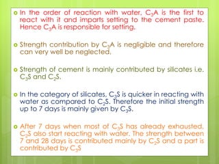  In the order of reaction with water, C3A is the first to
react with it and imparts setting to the cement paste.
Hence C3A is responsible for setting.
 Strength contribution by C3A is negligible and therefore
can very well be neglected.
 Strength of cement is mainly contributed by silicates i.e.
C3S and C2S.
 In the category of silicates, C3S is quicker in reacting with
water as compared to C2S. Therefore the initial strength
up to 7 days is mainly given by C3S.
 After 7 days when most of C3S has already exhausted,
C2S also start reacting with water. The strength between
7 and 28 days is contributed mainly by C2S and a part is
contributed by C3S
 