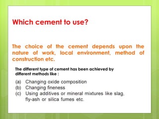 Which cement to use?
The choice of the cement depends upon the
nature of work, local environment, method of
construction etc.
The different type of cement has been achieved by
different methods like :
 
