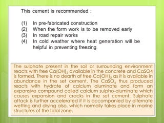 The sulphate present in the soil or surrounding environment
reacts with free Ca(OH)2 available in the concrete and CaSO4
is formed. There is no dearth of free Ca(OH)2 as it is available in
abundance in the set cement. The CaSO4 thus produced
reacts with hydrate of calcium aluminate and form an
expansive compound called calcium sulpho-aluminate which
causes expansion and cracks in the set cement. Sulphate
attack is further accelerated if it is accompanied by alternate
wetting and drying also, which normally takes place in marine
structures of the tidal zone.
 