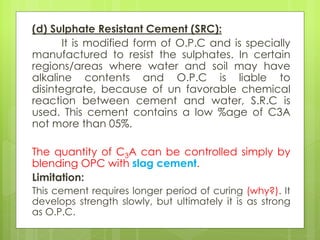 (d) Sulphate Resistant Cement (SRC):
It is modified form of O.P.C and is specially
manufactured to resist the sulphates. In certain
regions/areas where water and soil may have
alkaline contents and O.P.C is liable to
disintegrate, because of un favorable chemical
reaction between cement and water, S.R.C is
used. This cement contains a low %age of C3A
not more than 05%.
The quantity of C3A can be controlled simply by
blending OPC with slag cement.
Limitation:
This cement requires longer period of curing (why?). It
develops strength slowly, but ultimately it is as strong
as O.P.C.
 