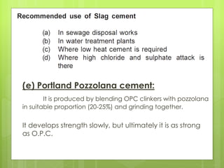 (e) Portland Pozzolana cement:
It is produced by blending OPC clinkers with pozzolana
in suitable proportion (20-25%) and grinding together.
It develops strength slowly, but ultimately it is as strong
as O.P.C.
 