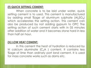 (f) QUICK SETTING CEMENT:
When concrete is to be laid under water, quick
setting cement is to used. This cement is manufactured
by adding small %age of aluminum sulphate (Al2SO4)
which accelerates the setting action. This cement can
also be produced by not adding gypsum to OPC The
setting action of such cement starts with in 05 minutes
after addition of water and it becomes stone hard in less
than half an hour.
(h) LOW HEAT CEMENT:
In this cement the heat of hydration is reduced by
tri calcium aluminate (C3A ) content. It contains less
%age of lime than ordinary port land cement. It is used
for mass concrete works such as dams etc.
 