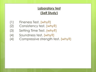 Laboratory test
(Self Study)
(1) Fineness Test. (why?)
(2) Consistency test. (why?)
(3) Setting Time Test. (why?)
(4) Soundness test. (why?)
(4) Compressive strength test. (why?)
 