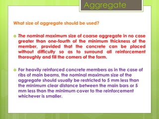 Aggregate
What size of aggregate should be used?
 The nominal maximum size of coarse aggregate in no case
greater than one-fourth of the minimum thickness of the
member, provided that the concrete can be placed
without difficulty so as to surround all reinforcement
thoroughly and fill the comers of the form.
 For heavily reinforced concrete members as in the case of
ribs of main beams, the nominal maximum size of the
aggregate should usually be restricted to 5 mm less than
the minimum clear distance between the main bars or 5
mm less than the minimum cover to the reinforcement
whichever is smaller.
 