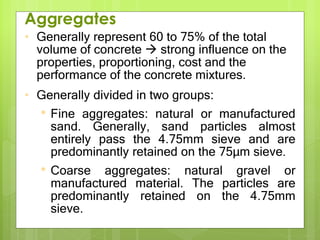 • Generally represent 60 to 75% of the total
volume of concrete  strong influence on the
properties, proportioning, cost and the
performance of the concrete mixtures.
• Generally divided in two groups:
• Fine aggregates: natural or manufactured
sand. Generally, sand particles almost
entirely pass the 4.75mm sieve and are
predominantly retained on the 75µm sieve.
• Coarse aggregates: natural gravel or
manufactured material. The particles are
predominantly retained on the 4.75mm
sieve.
Aggregates
 