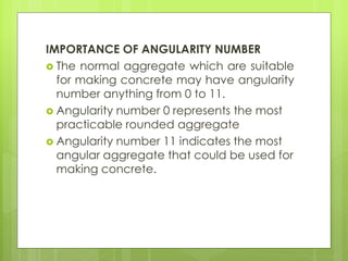 IMPORTANCE OF ANGULARITY NUMBER
 The normal aggregate which are suitable
for making concrete may have angularity
number anything from 0 to 11.
 Angularity number 0 represents the most
practicable rounded aggregate
 Angularity number 11 indicates the most
angular aggregate that could be used for
making concrete.
 