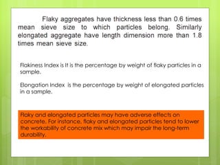 Flaky and elongated particles may have adverse effects on
concrete. For instance, flaky and elongated particles tend to lower
the workability of concrete mix which may impair the long-term
durability.
Flakiness Index is It is the percentage by weight of flaky particles in a
sample.
Elongation Index is the percentage by weight of elongated particles
in a sample.
 