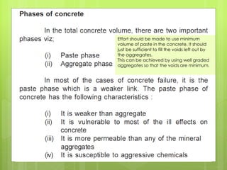 Effort should be made to use minimum
volume of paste in the concrete. It should
just be sufficient to fill the voids left out by
the aggregates.
This can be achieved by using well graded
aggregates so that the voids are minimum.
 