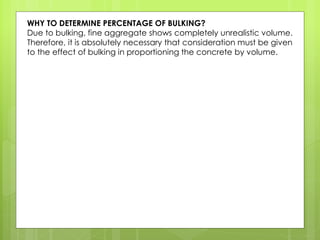 WHY TO DETERMINE PERCENTAGE OF BULKING?
Due to bulking, fine aggregate shows completely unrealistic volume.
Therefore, it is absolutely necessary that consideration must be given
to the effect of bulking in proportioning the concrete by volume.
 