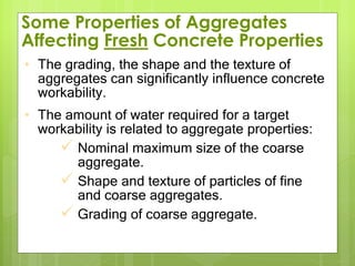 • The grading, the shape and the texture of
aggregates can significantly influence concrete
workability.
• The amount of water required for a target
workability is related to aggregate properties:
 Nominal maximum size of the coarse
aggregate.
 Shape and texture of particles of fine
and coarse aggregates.
 Grading of coarse aggregate.
Some Properties of Aggregates
Affecting Fresh Concrete Properties
 