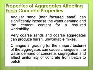 Properties of Aggregates Affecting
Fresh Concrete Properties
• Angular sand (manufactured sand) can
significantly increase the water demand and
the cement content for a required
workability.
• Very coarse sands and coarse aggregates
can produce harsh, unworkable mixes.
• Changes in grading (or the shape / texture)
of the aggregates can cause changes in the
water demand of concrete, segregation and
affect uniformity of concrete from batch to
batch.
 