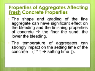 • The shape and grading of the fine
aggregate can have significant effect on
the bleeding and the finishing properties
of concrete  the finer the sand, the
lower the bleeding.
• The temperature of aggregates can
strongly impact on the setting time of the
concrete (T° ↑  setting time ↓).
Properties of Aggregates Affecting
Fresh Concrete Properties
 