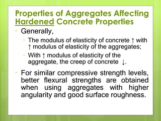 • Generally,
• The modulus of elasticity of concrete ↑ with
↑ modulus of elasticity of the aggregates;
• With ↑ modulus of elasticity of the
aggregate, the creep of concrete ↓.
• For similar compressive strength levels,
better flexural strengths are obtained
when using aggregates with higher
angularity and good surface roughness.
Properties of Aggregates Affecting
Hardened Concrete Properties
 