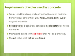 Requirements of water used in concrete
 Water used for mixing and curing shall be clean and free
from injurious amounts of Oils, Acids, Alkalis, Salts, Sugar,
Organic materials
 Potable water is generally considered satisfactory for mixing
concrete
 Mixing and curing with sea water shall not be permitted.
 The pH value shall not be less than 6
 