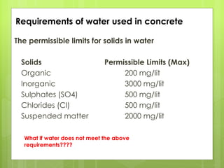 The permissible limits for solids in water
Solids Permissible Limits (Max)
Organic 200 mg/lit
Inorganic 3000 mg/lit
Sulphates (SO4) 500 mg/lit
Chlorides (Cl) 500 mg/lit
Suspended matter 2000 mg/lit
Requirements of water used in concrete
What if water does not meet the above
requirements????
 