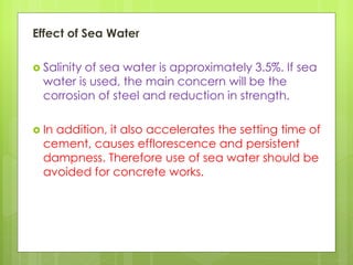 Effect of Sea Water
 Salinity of sea water is approximately 3.5%. If sea
water is used, the main concern will be the
corrosion of steel and reduction in strength.
 In addition, it also accelerates the setting time of
cement, causes efflorescence and persistent
dampness. Therefore use of sea water should be
avoided for concrete works.
 
